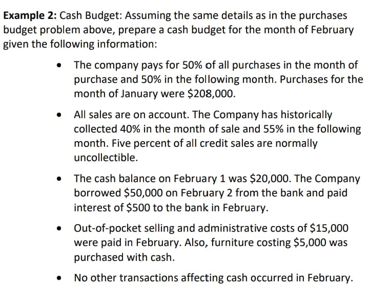 Example 2: Cash Budget: Assuming the same details as in the purchases
budget problem above, prepare a cash budget for the month of February
given the following information:
The company pays for 50% of all purchases in the month of
purchase and 50% in the following month. Purchases for the
month of January were $208,000.
All sales are on account. The Company has historically
collected 40% in the month of sale and 55% in the following
month. Five percent of all credit sales are normally
uncollectible.
The cash balance on February 1 was $20,000. The Company
borrowed $50,000 on February 2 from the bank and paid
interest of $500 to the bank in February.
Out-of-pocket selling and administrative costs of $15,000
were paid in February. Also, furniture costing $5,000 was
purchased with cash.
No other transactions affecting cash occurred in February.
