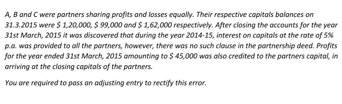 A, B and C were partners sharing profits and losses equally. Their respective capitals balances on
31.3.2015 were $ 1,20,000, $ 99,000 and $ 1,62,000 respectively. After closing the accounts for the year
31st March, 2015 it was discovered that during the year 2014-15, interest on capitals at the rate of 5%
p.a. was provided to all the partners, however, there was no such clause in the partnership deed. Profits
for the year ended 31st March, 2015 amounting to $ 45,000 was also credited to the partners capital, in
arriving at the closing capitals of the partners.
You are required to pass an adjusting entry to rectify this error.
