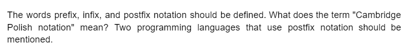 The words prefix, infix, and postfix notation should be defined. What does the term "Cambridge
Polish notation" mean? Two programming languages that use postfix notation should be
mentioned.