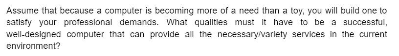 Assume that because a computer is becoming more of a need than a toy, you will build one to
satisfy your professional demands. What qualities must it have to be a successful,
well-designed computer that can provide all the necessary/variety services in the current
environment?