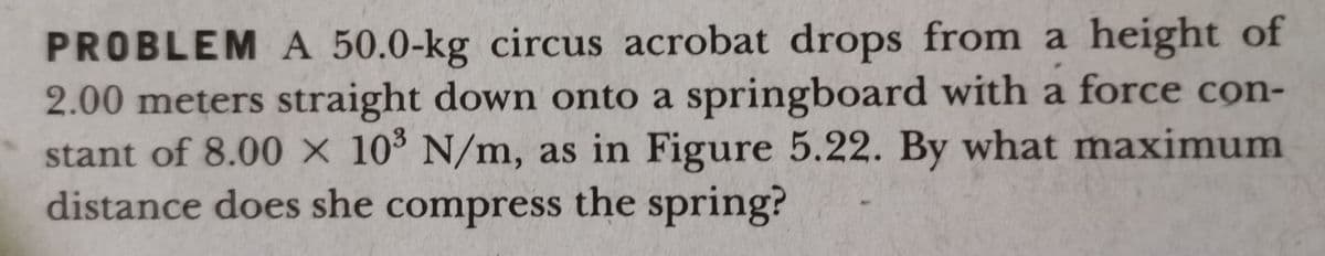 PROBLEM A 50.0-kg circus acrobat drops from a height of
2.00 meters straight down onto a springboard with a force cọn-
stant of 8.00 x 10 N/m, as in Figure 5.22. By what maximum
distance does she compress the spring?
