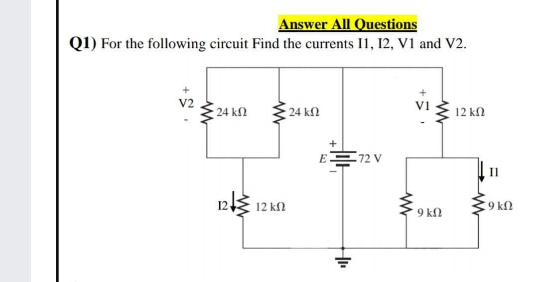 Answer All Questions
Q1) For the following circuit Find the currents I1, 12, V1 and V2.
V2
V1
24 kN
24 kN
12 kΩ
E 72 V
Il
12
12 kN
9 kN
9 kN
