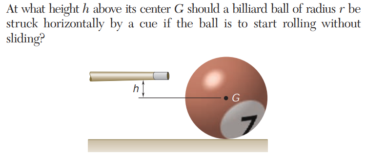 At what height h above its center G should a billiard ball of radius r be
struck horizontally by a cue if the ball is to start rolling without
sliding?
