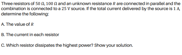 Three resistors of 50 N, 100 N and an unknown resistance R are connected in parallel and the
combination is connected to a 25 V source. If the total current delivered by the source is 1 A
determine the following:
A. The value of R
B. The current in each resistor
C. Which resistor dissipates the highest power? Show your solution.
