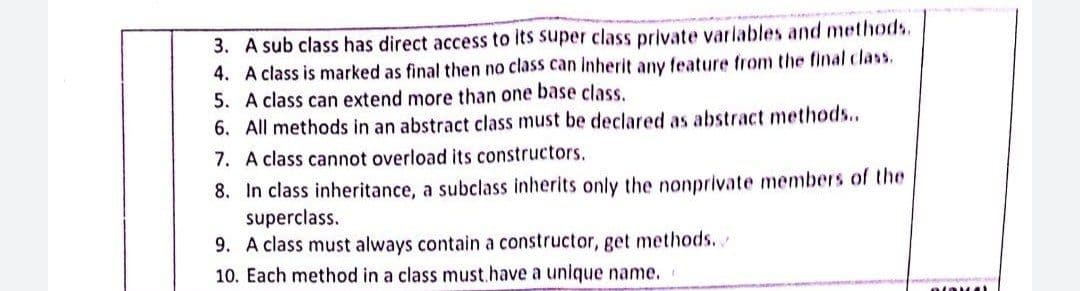 3. A sub class has direct access to its super class private variables and methods.
4. A class is marked as final then no class can Inherit any feature from the final class.
5. A class can extend more than one base class.
6. All methods in an abstract class must be declared as abstract methods..
7. A class cannot overload its constructors.
8. In class inheritance, a subclass inherits only the nonprivate members of the
superclass.
9. A class must always contain a constructor, get methods...
10. Each method in a class must.have a unique name.
