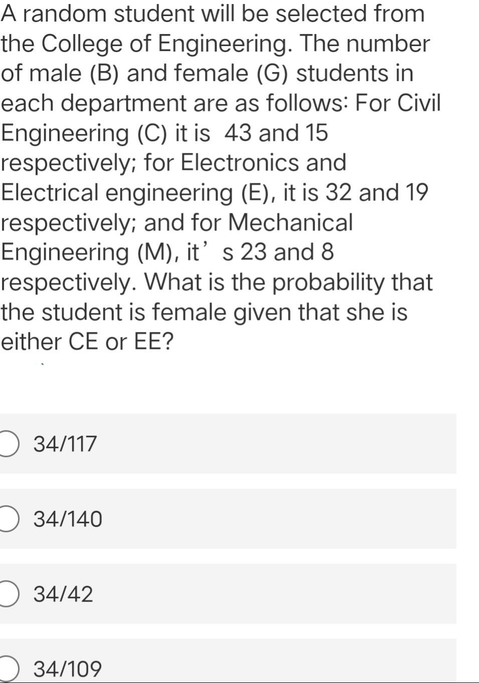 A random student will be selected from
the College of Engineering. The number
of male (B) and female (G) students in
each department are as follows: For Civil
Engineering (C) it is 43 and 15
respectively; for Electronics and
Electrical engineering (E), it is 32 and 19
respectively; and for Mechanical
Engineering (M), it' s 23 and 8
respectively. What is the probability that
the student is female given that she is
either CE or EE?
O 34/117
O 34/140
34/42
34/109