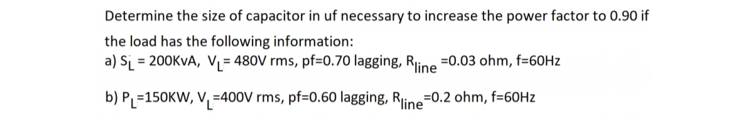 Determine the size of capacitor in uf necessary to increase the power factor to 0.90 if
the load has the following information:
a) S₁ = 200KVA, V₁= 480V rms, pf=0.70 lagging, Rline =0.03 ohm, f=60Hz
b) P₁=150KW, V₁=400V rms, pf=0.60 lagging, Rline=0.2 ohm, f=60Hz