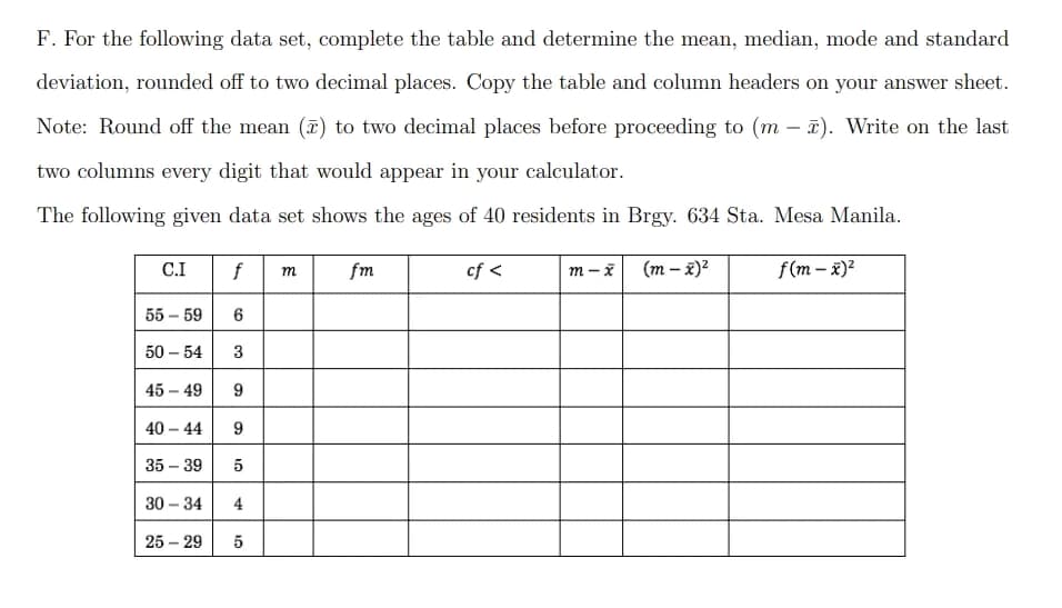 F. For the following data set, complete the table and determine the mean, median, mode and standard
deviation, rounded off to two decimal places. Copy the table and column headers on your answer sheet.
Note: Round off the mean (2) to two decimal places before proceeding to (m2). Write on the last
two columns every digit that would appear in your calculator.
The following given data set shows the ages of 40 residents in Brgy. 634 Sta. Mesa Manila.
C.I
f m
fm
cf <
m-x
(m - x)²
f(m- x)²
55-59
6
50 - 54 3
45-49
9
40 - 44
9
35-39
5
30-34 4
25-29 5
co
10