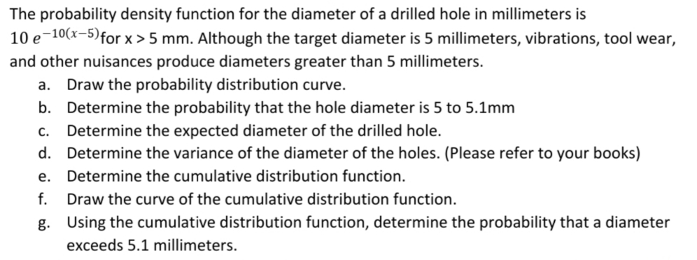 The probability density function for the diameter of a drilled hole in millimeters is
10 e 10(x-5) for x>5 mm. Although the target diameter is 5 millimeters, vibrations, tool wear,
and other nuisances produce diameters greater than 5 millimeters.
a. Draw the probability distribution curve.
b. Determine the probability that the hole diameter is 5 to 5.1mm
c. Determine the expected diameter of the drilled hole.
d.
Determine the variance of the diameter of the holes. (Please refer to your books)
e. Determine the cumulative distribution function.
f. Draw the curve of the cumulative distribution function.
g.
Using the cumulative distribution function, determine the probability that a diameter
exceeds 5.1 millimeters.
