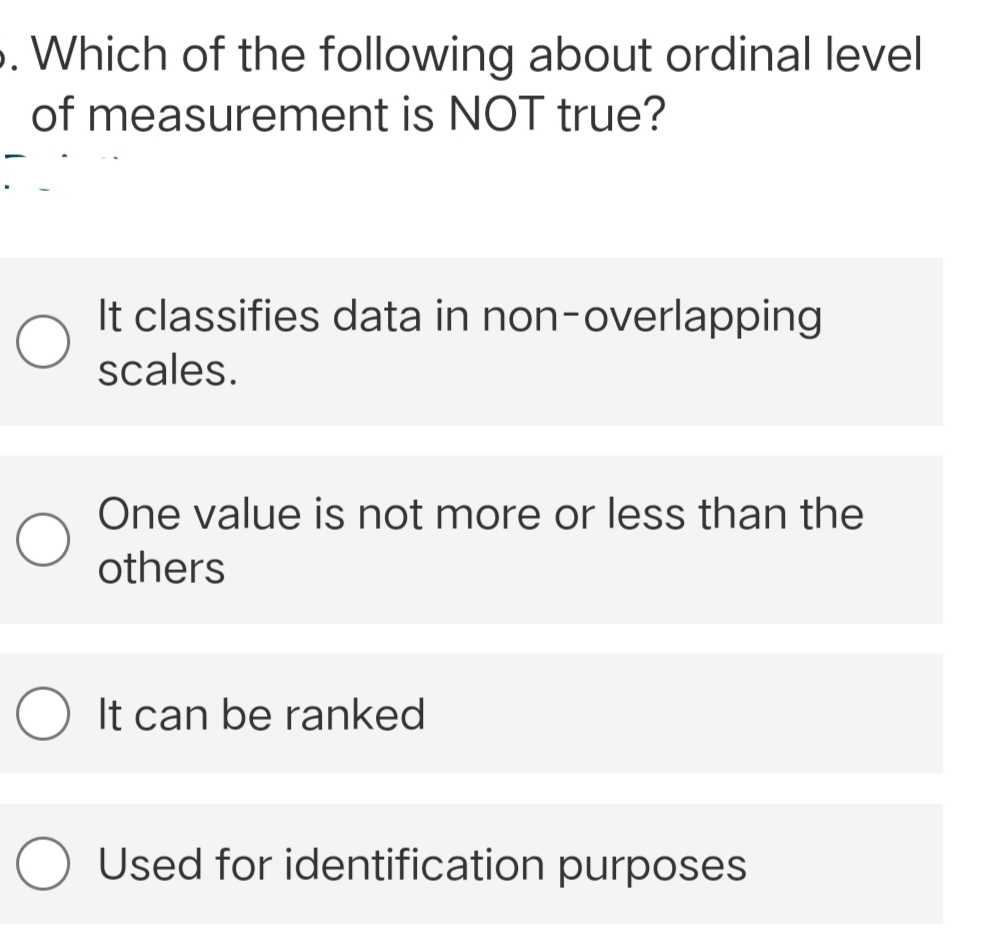 . Which of the following about ordinal level
of measurement is NOT true?
It classifies data in non-overlapping
scales.
One value is not more or less than the
others
O It can be ranked
Used for identification purposes