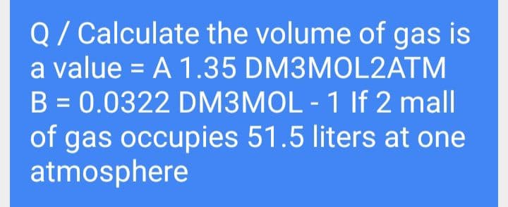 Q/ Calculate the volume of gas is
a value = A 1.35 DM3MOL2ATM
B = 0.0322 DM3MOL - 1 If 2 mall
of gas occupies 51.5 liters at one
atmosphere
%3D
