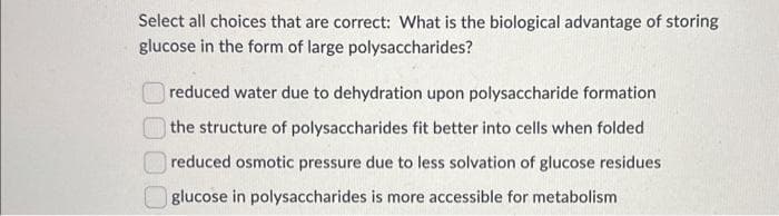 Select all choices that are correct: What is the biological advantage of storing
glucose in the form of large polysaccharides?
reduced water due to dehydration upon polysaccharide formation
the structure of polysaccharides fit better into cells when folded
reduced osmotic pressure due to less solvation of glucose residues
glucose in polysaccharides is more accessible for metabolism