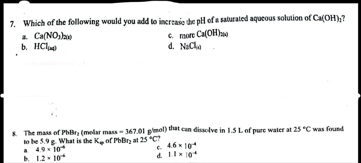 7. Which of the following would you add to increase the pH of a saturated aqueous solution of Ca(OH)₂?
a. Ca(NO3)2(5)
b. HCl(aq)
C. more Ca(OH)2(6)
d. NaCl(s)
367.01 g/mol) that can dissolve in 1.5 L of pure water at 25 °C was found
8. The mass of PbBr₂ (molar mass=
to be 5.9 g. What is the Kp of PbBr₂ at 25 °C?
a.
4.9 × 10*
b. 1.2 x 106
C.
4.6 × 10*
d. 1.1 × 10