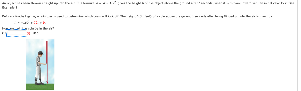 An object has been thrown straight up into the air. The formula h = vt – 16t2 gives the height h of the object above the ground after t seconds, when it is thrown upward with an initial velocity v. See
Example 1.
Before a football game, a coin toss is used to determine which team will kick off. The height h (in feet) of a coin above the ground t seconds after being flipped up into the air is given by
h = -16t2 + 70t + 9.
How.Jong.will.the, coin be in the air?
t =
X sec
