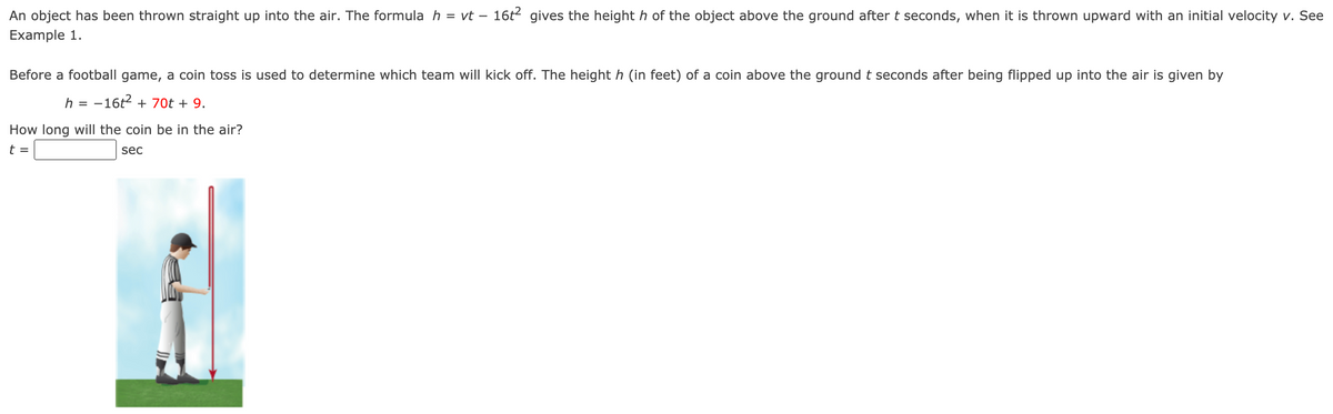 An object has been thrown straight up into the air. The formula h = vt – 16t2 gives the height h of the object above the ground after t seconds, when it is thrown upward with an initial velocity v. See
Example 1.
Before a football game, a coin toss is used to determine which team will kick off. The height h (in feet) of a coin above the ground t seconds after being flipped up into the air is given by
h = -16t2 + 70t + 9.
How long will the coin be in the air?
t =
sec
