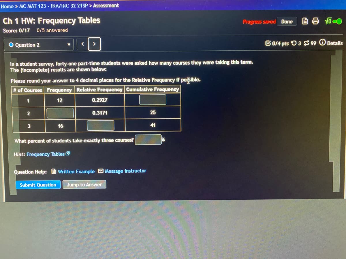 Home > MC MAT 123 - INA/INC 32 21SP > Assessment
Ch 1 HW: Frequency Tables
Progress saved
自 T
Done
Score: 0/17
0/5 answered
O Question 2
G0/4 pts O3 299
Details
>
In a student survey, forty-one part-time students were asked how many courses they were taking this term.
The (incomplete) results are shown below:
Please round your answer to 4 decimal places for the Relative Frequency if posible.
# of Courses Frequency Relative Frequency Cumulative Frequency
1
12
0.2927
2
0.3171
25
16
41
What percent of students take exactly three courses?
Hint: Frequency Tables
Question Help: Written Example O Message instructor
Submit Question
Jump to Answer
3.
