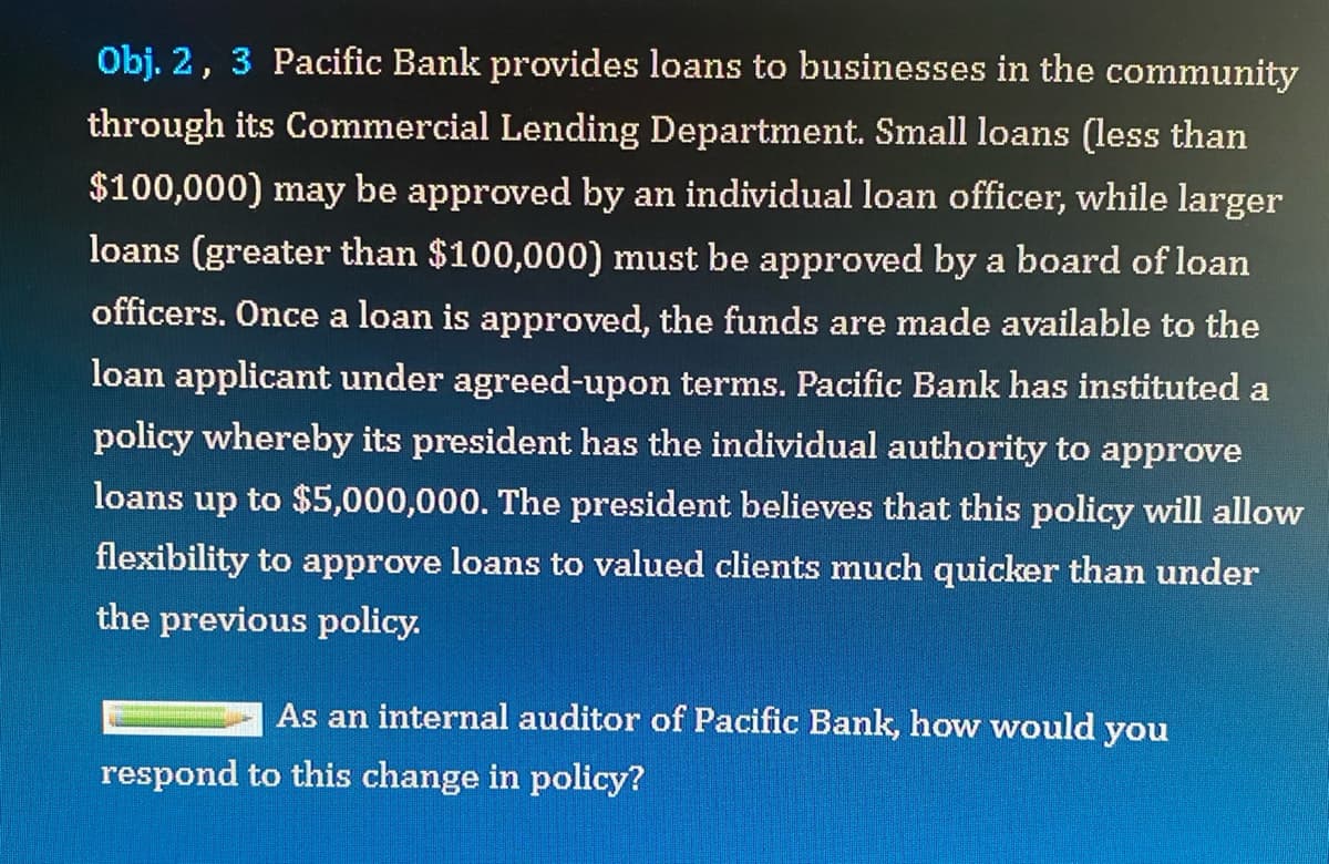Obj. 2, 3 Pacific Bank provides loans to businesses in the community
through its Commercial Lending Department. Small loans (less than
$100,000) may be approved by an individual loan officer, while larger
loans (greater than $100,000) must be approved by a board of loan
officers. Once a loan is approved, the funds are made available to the
loan applicant under agreed-upon terms. Pacific Bank has instituted a
policy whereby its president has the individual authority to approve
loans up to $5,000,000. The president believes that this policy will allow
flexibility to approve loans to valued clients much quicker than under
the previous policy.
As an internal auditor of Pacific Bank, how would you
respond to this change in policy?
