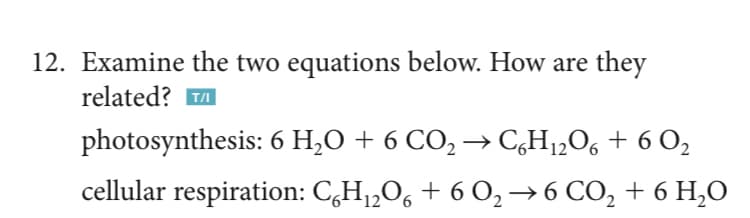 12. Examine the two equations below. How are they
related? A
photosynthesis: 6 H,O + 6 CO, → C,H1„O6 + 6 O,
cellular respiration: C,H1,0, + 6 O,→6 CO, + 6 H,0
