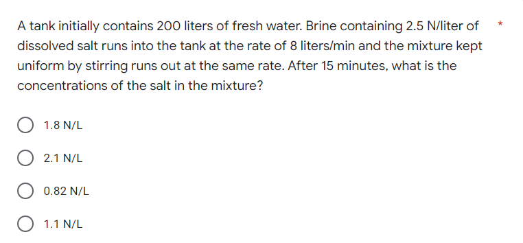 A tank initially contains 200 liters of fresh water. Brine containing 2.5 N/liter of
dissolved salt runs into the tank at the rate of 8 liters/min and the mixture kept
uniform by stirring runs out at the same rate. After 15 minutes, what is the
concentrations of the salt in the mixture?
1.8 N/L
2.1 N/L
0.82 N/L
O 1.1 N/L