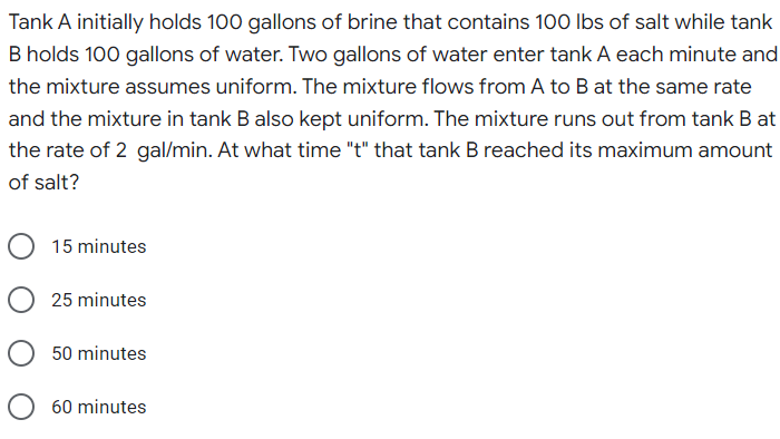 Tank A initially holds 100 gallons of brine that contains 100 lbs of salt while tank
B holds 100 gallons of water. Two gallons of water enter tank A each minute and
the mixture assumes uniform. The mixture flows from A to B at the same rate
and the mixture in tank B also kept uniform. The mixture runs out from tank B at
the rate of 2 gal/min. At what time "t" that tank B reached its maximum amount
of salt?
O 15 minutes
25 minutes
50 minutes
60 minutes
