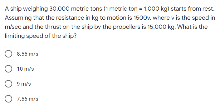 A ship weighing 30,000 metric tons (1 metric ton = 1,000 kg) starts from rest.
Assuming that the resistance in kg to motion is 1500v, where v is the speed in
m/sec and the thrust on the ship by the propellers is 15,000 kg. What is the
limiting speed of the ship?
8.55 m/s
10 m/s
9 m/s
7.56 m/s