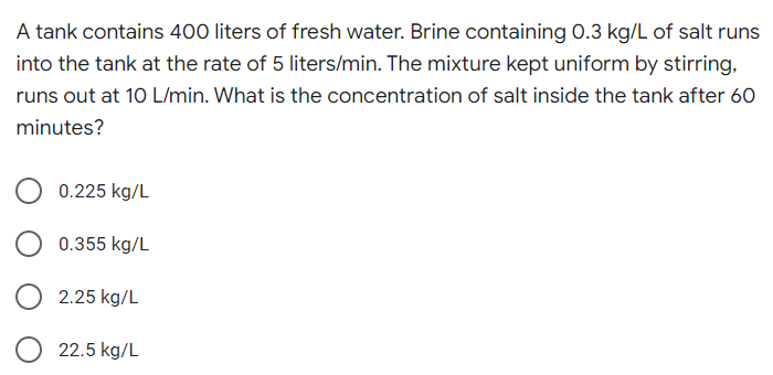 A tank contains 400 liters of fresh water. Brine containing 0.3 kg/L of salt runs
into the tank at the rate of 5 liters/min. The mixture kept uniform by stirring,
runs out at 10 L/min. What is the concentration of salt inside the tank after 60
minutes?
0.225 kg/L
0.355 kg/L
O 2.25 kg/L
O
22.5 kg/L