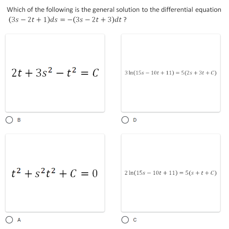 Which of the following is the general solution to the differential equation
(3s – 2t + 1)ds = -(3s – 2t +3)dt ?
2t + 3s? – t2 = C
3 In(15s – 10t + 11) = 5(2s + 3t +C)
t2 + s?t² + C = 0
2 In(15s – 10t + 11) = 5(s +t+C)
||
O A
O c
