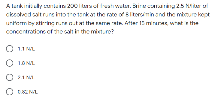 A tank initially contains 200 liters of fresh water. Brine containing 2.5 N/liter of
dissolved salt runs into the tank at the rate of 8 liters/min and the mixture kept
uniform by stirring runs out at the same rate. After 15 minutes, what is the
concentrations of the salt in the mixture?
1.1 N/L
1.8 N/L
2.1 N/L
0.82 N/L