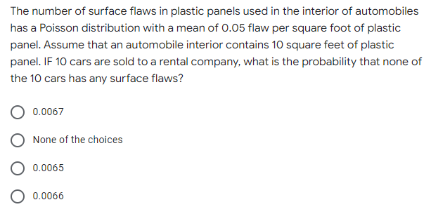 The number of surface flaws in plastic panels used in the interior of automobiles
has a Poisson distribution with a mean of 0.05 flaw per square foot of plastic
panel. Assume that an automobile interior contains 10 square feet of plastic
panel. IF 10 cars are sold to a rental company, what is the probability that none of
the 10 cars has any surface flaws?
0.0067
None of the choices
0.0065
0.0066

