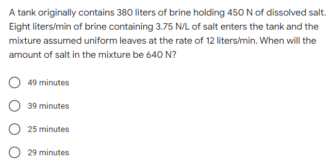 A tank originally contains 380 liters of brine holding 450 N of dissolved salt.
Eight liters/min of brine containing 3.75 N/L of salt enters the tank and the
mixture assumed uniform leaves at the rate of 12 liters/min. When will the
amount of salt in the mixture be 640 N?
49 minutes
39 minutes
25 minutes
29 minutes