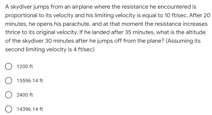A skydiver jumps from an airplane where the resistance he encountered is
proportional to its velocity and his limiting velocity is equal to 10 ft/sec. After 20
minutes, he opens his parachute, and at that moment the resistance increases
thrice to its original velocity. If he landed after 35 minutes, what is the altitude
of the skydiver 30 minutes after he jumps off from the plane? (Assuming its
second limiting velocity is 4 ft/sec)
1200 ft
15596.14 ft
2400 ft
14396.14 ft