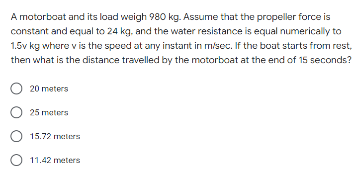 A motorboat and its load weigh 980 kg. Assume that the propeller force is
constant and equal to 24 kg, and the water resistance is equal numerically to
1.5v kg where v is the speed at any instant in m/sec. If the boat starts from rest,
then what is the distance travelled by the motorboat at the end of 15 seconds?
20 meters
25 meters
15.72 meters
11.42 meters