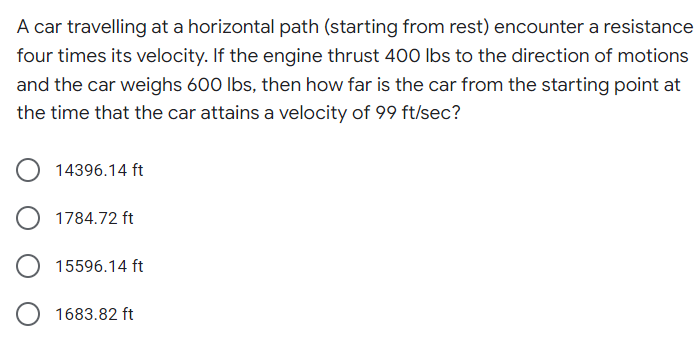 A car travelling at a horizontal path (starting from rest) encounter a resistance
four times its velocity. If the engine thrust 400 lbs to the direction of motions
and the car weighs 600 lbs, then how far is the car from the starting point at
the time that the car attains a velocity of 99 ft/sec?
14396.14 ft
1784.72 ft
15596.14 ft
1683.82 ft