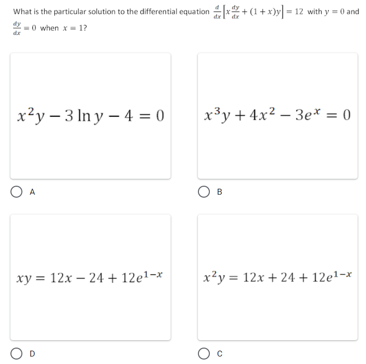 What is the particular solution to the differential equation x+ (1+x)y = 12 with y = 0 and
dy
= 0 when x = 1?
dx
x²y – 3 In y – 4 = 0
x³y+ 4x² – 3e* = 0
O A
В
ху 3D 12х —24 + 12е1-х
x2y = 12x + 24 + 12e1-x
O D
Ос
