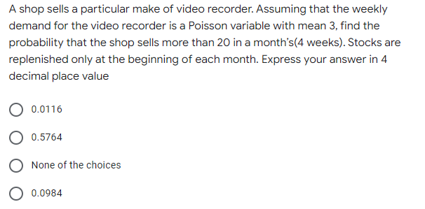 A shop sells a particular make of video recorder. Assuming that the weekly
demand for the video recorder is a Poisson variable with mean 3, find the
probability that the shop sells more than 20 in a month's(4 weeks). Stocks are
replenished only at the beginning of each month. Express your answer in 4
decimal place value
0.0116
0.5764
O None of the choices
O 0.0984
