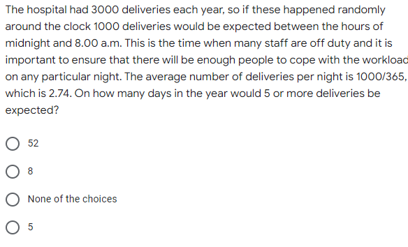 The hospital had 3000 deliveries each year, so if these happened randomly
around the clock 1000 deliveries would be expected between the hours of
midnight and 8.00 a.m. This is the time when many staff are off duty and it is
important to ensure that there will be enough people to cope with the workload
on any particular night. The average number of deliveries per night is 1000/365,
which is 2.74. On how many days in the year would 5 or more deliveries be
expected?
52
None of the choices
