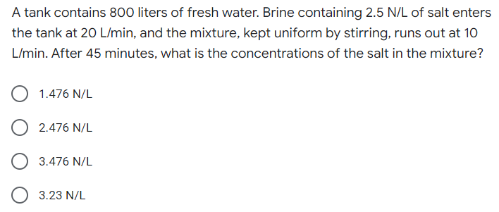 A tank contains 800 liters of fresh water. Brine containing 2.5 N/L of salt enters
the tank at 20 L/min, and the mixture, kept uniform by stirring, runs out at 10
L/min. After 45 minutes, what is the concentrations of the salt in the mixture?
1.476 N/L
2.476 N/L
3.476 N/L
3.23 N/L