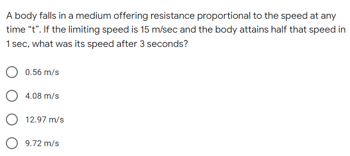 A body falls in a medium offering resistance proportional to the speed at any
time "t". If the limiting speed is 15 m/sec and the body attains half that speed in
1 sec, what was its speed after 3 seconds?
0.56 m/s
4.08 m/s
12.97 m/s
9.72 m/s