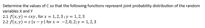 Determine the values of C so that the following functions represent joint probability distribution of the random
variables X and Y
2.1 f(x, y) = cxy, for x = 1, 2,3 ;y = 1, 2,3
2.2 f(x, y) = c |x – y | for x = -2,0, 2; y = 1, 2,3
