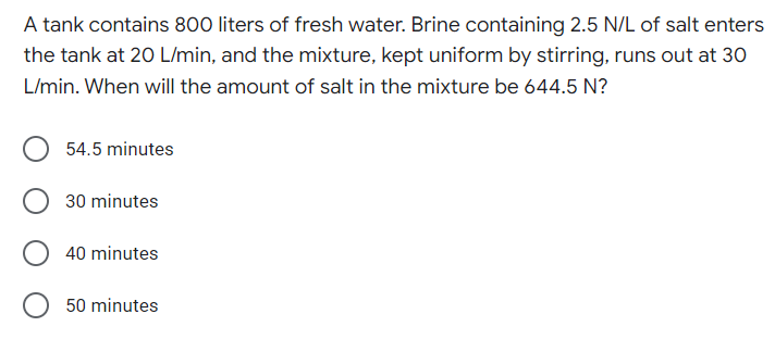 A tank contains 800 liters of fresh water. Brine containing 2.5 N/L of salt enters
the tank at 20 L/min, and the mixture, kept uniform by stirring, runs out at 30
L/min. When will the amount of salt in the mixture be 644.5 N?
54.5 minutes
30 minutes
40 minutes
50 minutes
