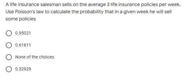 A life insurance salesman sells on the average 3 life insurance policies per week.
Use Poisson's law to calculate the probability that in a given week he will sell
some policies
0.95021
0.61611
None of the choices
O 0.32929
