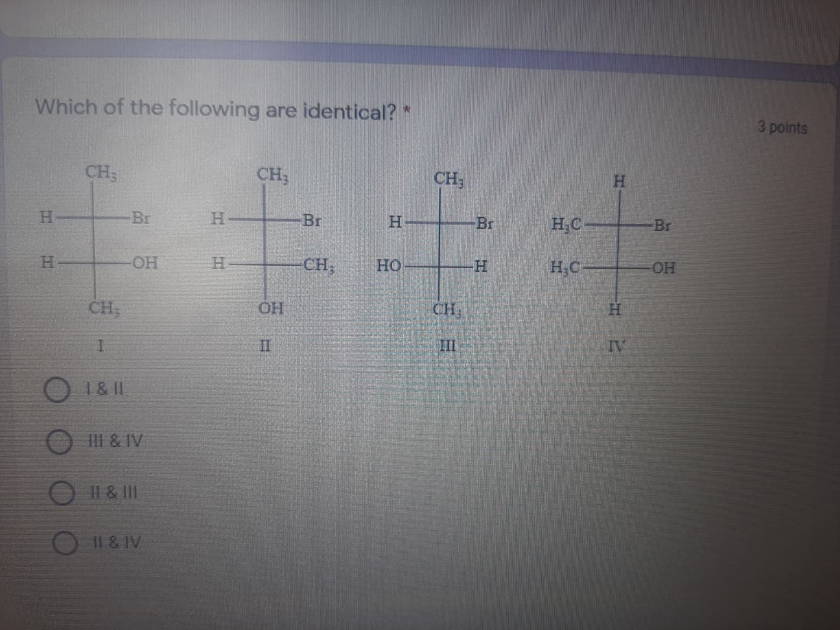 Which of the following are identical? *
3 points
%23
CH;
CH;
CH
Br
Br
Br
H.C
Br
H.
OH
CH,
Но
H.C
OH
CH
HO.
CH
H.
II
II
IV
1& 1I
II & IV
॥ ४ ||1
O1& IV
