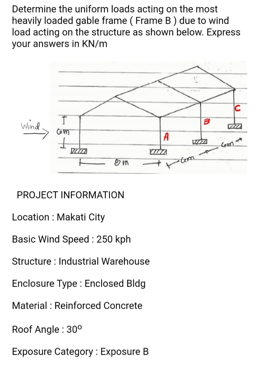 Determine the uniform loads acting on the most
heavily loaded gable frame ( Frame B) due to wind
load acting on the structure as shown below. Express
your answers in KN/m
Wind.
A
Lem
Cem
PROJECT INFORMATION
Location : Makati City
Basic Wind Speed : 250 kph
Structure : Industrial Warehouse
Enclosure Type : Enclosed Bldg
Material : Reinforced Concrete
Roof Angle : 30°
Exposure Category : Exposure B
