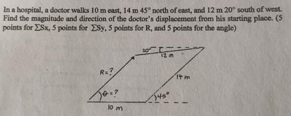 In a hospital, a doctor walks 10 m east, 14 m 45° north of east, and 12 m 20° south of west.
Find the magnitude and direction of the doctor's displacement from his starting place. (5
points for ESx, 5 points for ESy, 5 points for R, and 5 points for the angle)
20 エニ
12 m
R=?
Itm
545
jo m
