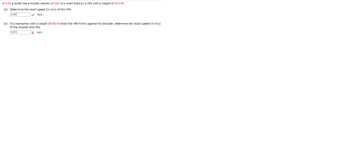 A 4.00 g bullet has a muzzle velocity of 290 m/s when fired by a rifle with a weight of 35.0 N.
(a) Determine the recoil speed (in m/s) of the rifle.
0.325
m/s
(b) If a marksman with a weight of 800 N holds the rifle firmly against his shoulder, determine the recoil speed (in m/s)
of the shooter and rifle.
0.013
X m/s

