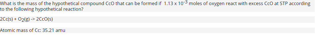 What is the mass of the hypothetical compound Cco that can be formed if 1.13 x 10-3 moles of oxygen react with excess CcO at STP according
to the following hypothetical reaction?
2Cc(s) + O2(g) -> 2CCO(s)
Atomic mass of Cc: 35.21 amu
