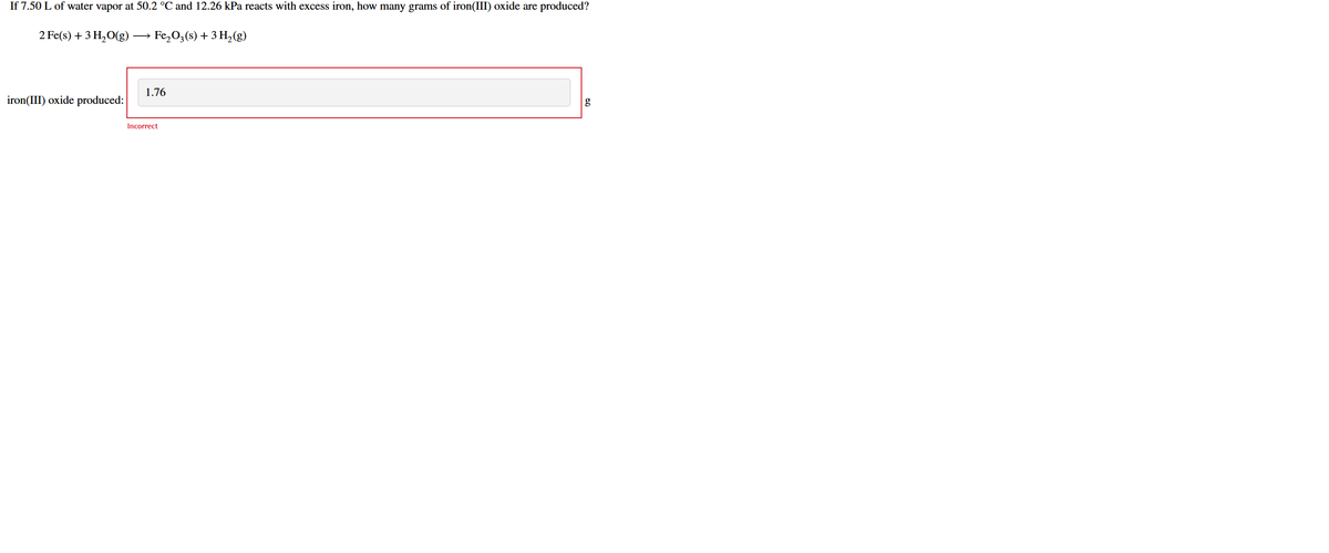If 7.50 L of water vapor at 50.2 °C and 12.26 kPa reacts with excess iron, how many grams of iron(III) oxide are produced?
2 Fe(s) + 3 H,O(g) → Fe, O3(s) + 3 H,(g)
1.76
iron(III) oxide produced:
g
Incorrect

