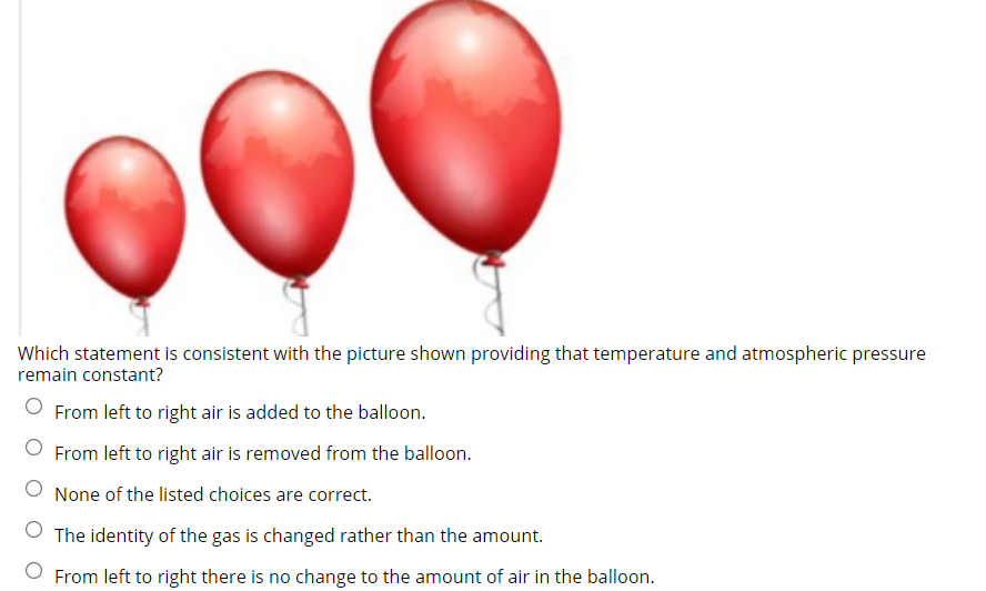 Which statement is consistent with the picture shown providing that temperature and atmospheric pressure
remain constant?
From left to right air is added to the balloon.
From left to right air is removed from the balloon.
None of the listed choices are correct.
O The identity of the gas is changed rather than the amount.
O From left to right there is no change to the amount of air in the balloon.
