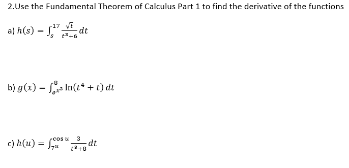 2.Use the Fundamental Theorem of Calculus Part 1 to find the derivative of the functions
17 yt
a) h(s) = [" dt
t3+6
8-
b) g(x) = Sa In(t“ + t) dt
3
c) h(u) = S*" dt
rcos u
t3+8
