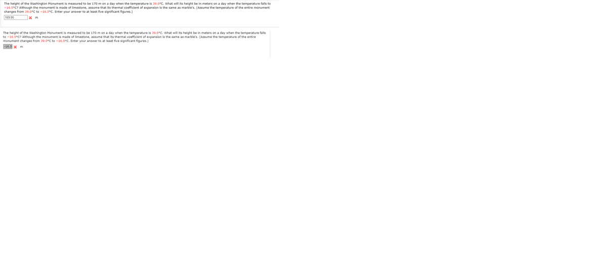 The height of the Washington Monument is measured to be 170 m on a day when the temperature is 39.0°C. What will its height be in meters on a day when the temperature falls to
-16.5°C? Although the monument is made of limestone, assume that its thermal coefficient of expansion is the same as marble's. (Assume the temperature of the entire monument
changes from 39.0°C to - 16.5C. Enter your answer to at least five significant figures.)
169.95
The height of the Washington Monument is measured to be 170 m on a day when the temperature is 39.0°C. What will its height be in meters on a day when the temperature falls
to -16.5°C? Although the monument is made of limestone, assume that its thermal coefficient of expansion is the same as marble's. (Assume the temperature of the entire
monument changes from 39.0°C to -16.5°C. Enter your answer to at least five significant figures.)
-16.5 X m
